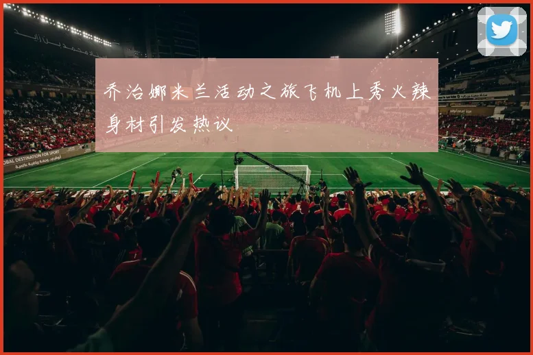 乔治娜米兰活动之旅飞机上秀火辣身材引发热议
