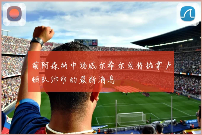 前阿森纳中场威尔希尔或将执掌卢顿队帅印的最新消息