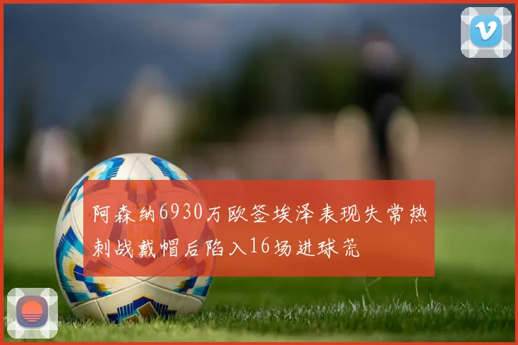 阿森纳6930万欧签埃泽表现失常热刺战戴帽后陷入16场进球荒