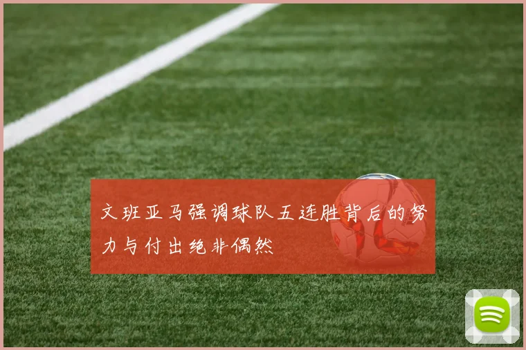 文班亚马强调球队五连胜背后的努力与付出绝非偶然