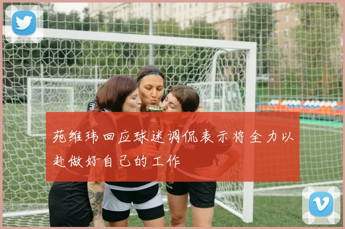苑维玮回应球迷调侃表示将全力以赴做好自己的工作