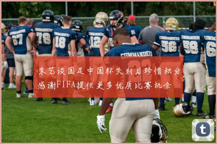 朱艺谈国足中国杯失利后珍惜积分感谢FIFA提供更多优质比赛机会