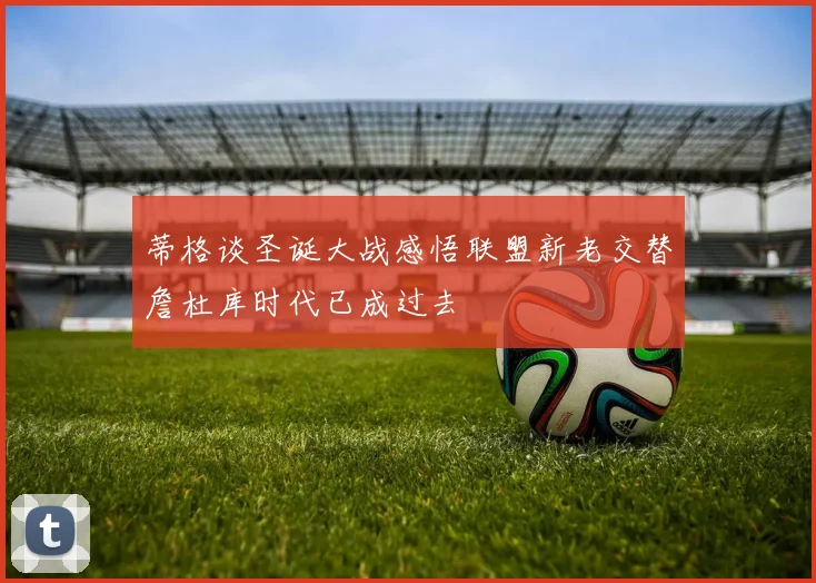 蒂格谈圣诞大战感悟联盟新老交替詹杜库时代已成过去
