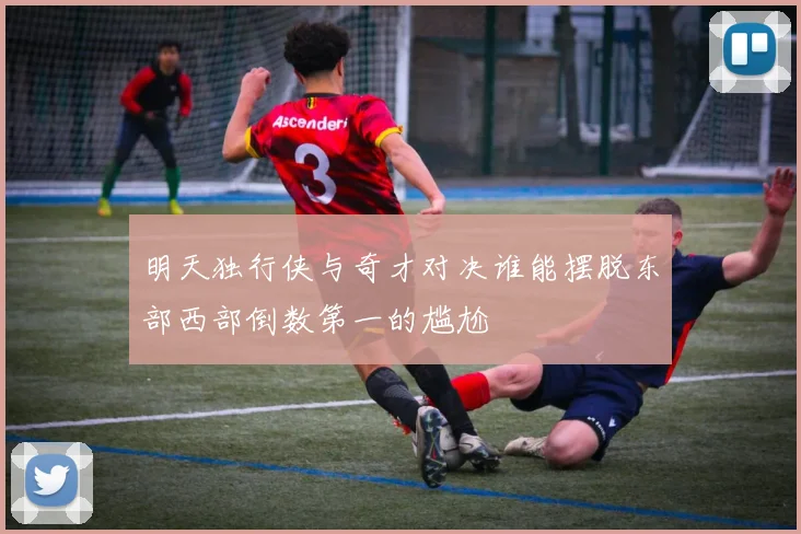 明天独行侠与奇才对决谁能摆脱东部西部倒数第一的尴尬