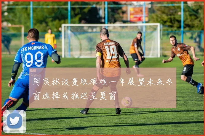阿莫林谈曼联艰难一年展望未来冬窗选择或推迟至夏窗
