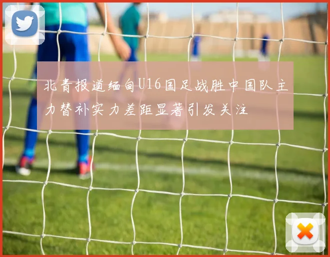 北青报道缅甸U16国足战胜中国队主力替补实力差距显著引发关注