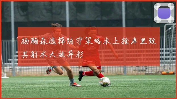 杨瀚森选择防守策略未上抢库里致其射术大放异彩