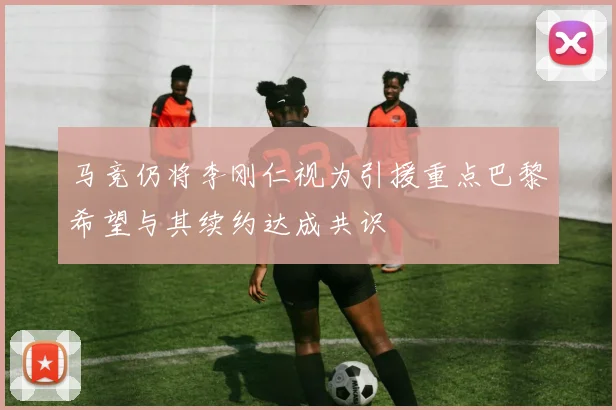 马竞仍将李刚仁视为引援重点巴黎希望与其续约达成共识