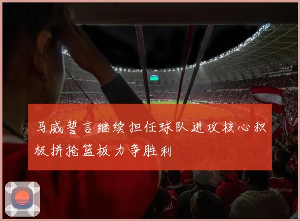 马威誓言继续担任球队进攻核心积极拼抢篮板力争胜利