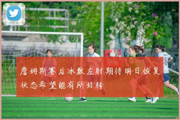 詹姆斯赛后冰敷左肘期待明日恢复状态希望能有所好转