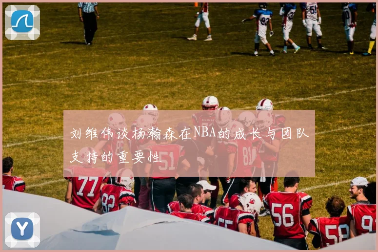 刘维伟谈杨瀚森在NBA的成长与团队支持的重要性
