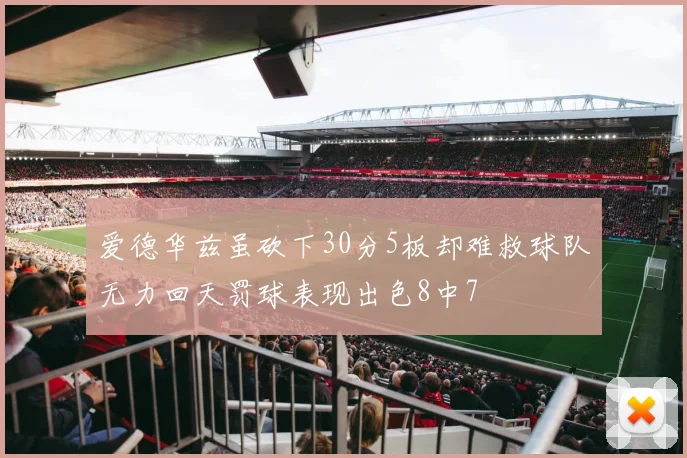 爱德华兹虽砍下30分5板却难救球队无力回天罚球表现出色8中7