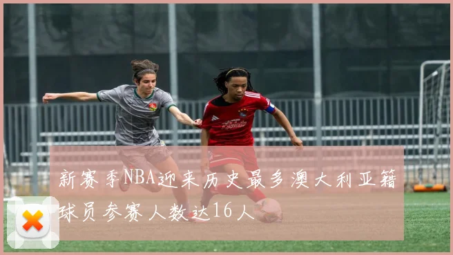 新赛季NBA迎来历史最多澳大利亚籍球员参赛人数达16人