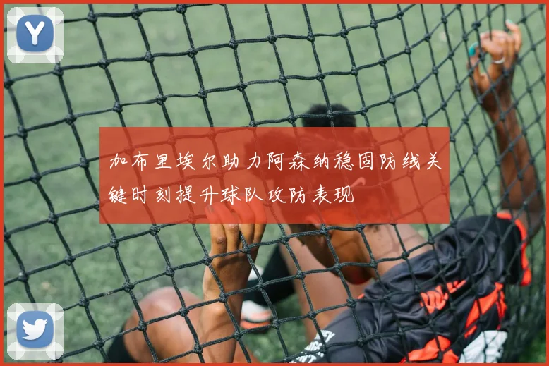 加布里埃尔助力阿森纳稳固防线关键时刻提升球队攻防表现