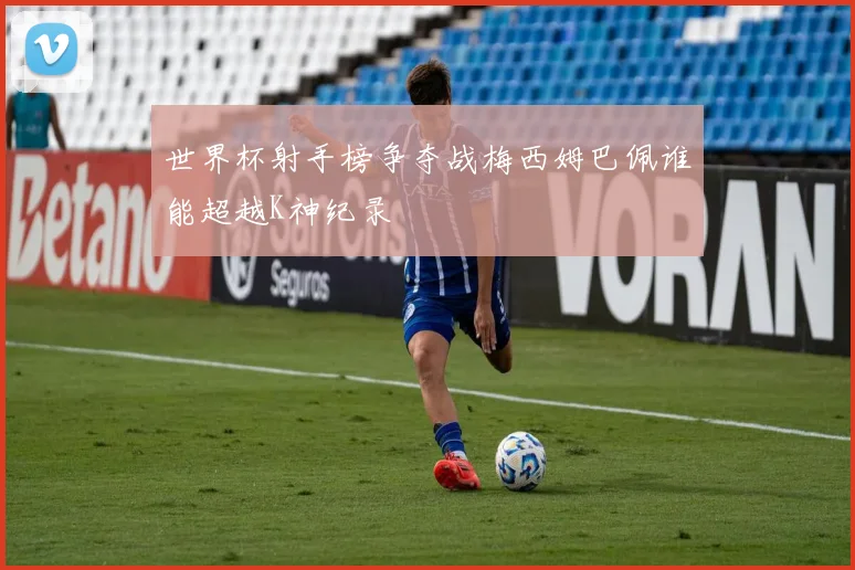 世界杯射手榜争夺战梅西姆巴佩谁能超越K神纪录