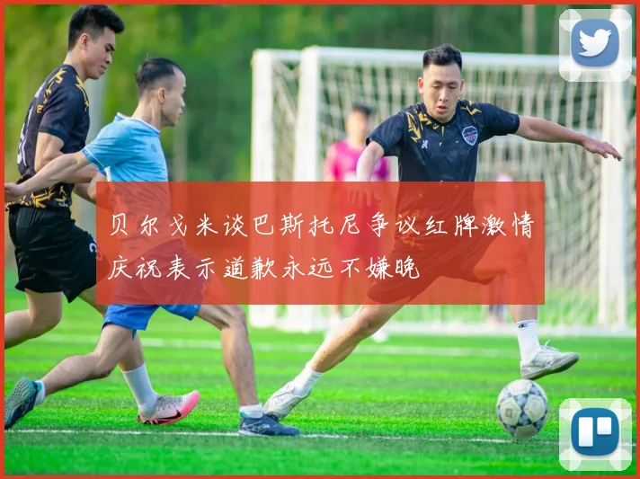 贝尔戈米谈巴斯托尼争议红牌激情庆祝表示道歉永远不嫌晚