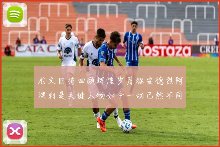 尤文旧将回顾辉煌岁月称安德烈阿涅利是关键人物如今一切已然不同